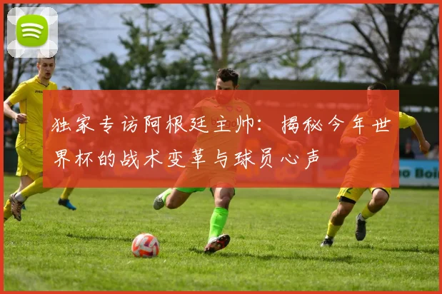 独家专访阿根廷主帅:揭秘今年世界杯的战术变革与球员心声
