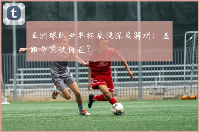 亚洲球队世界杯表现深度解析:差距与突破何在?