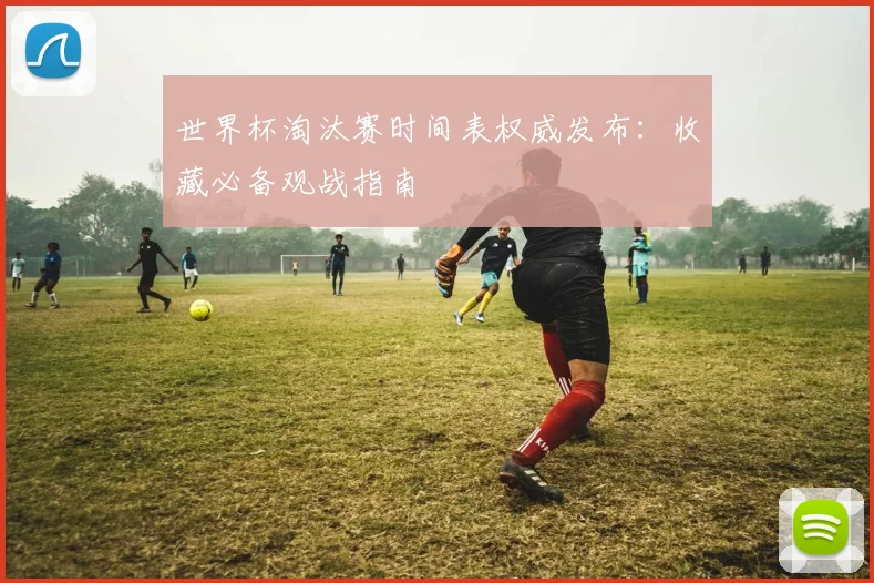 世界杯淘汰赛时间表权威发布:收藏必备观战指南