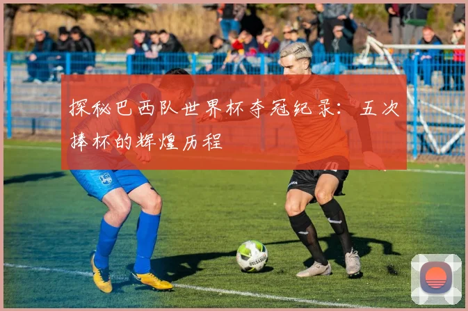 探秘巴西队世界杯夺冠纪录:五次捧杯的辉煌历程