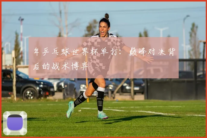 年乒乓球世界杯单打：巅峰对决背后的战术博弈