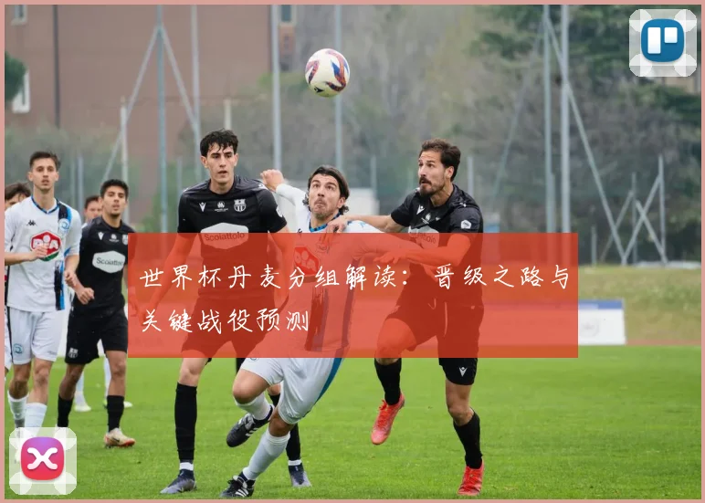 世界杯丹麦分组解读：晋级之路与关键战役预测