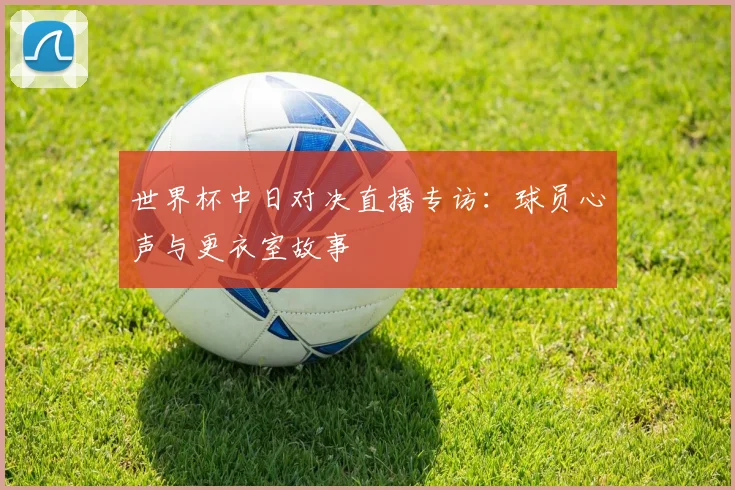 世界杯中日对决直播专访：球员心声与更衣室故事