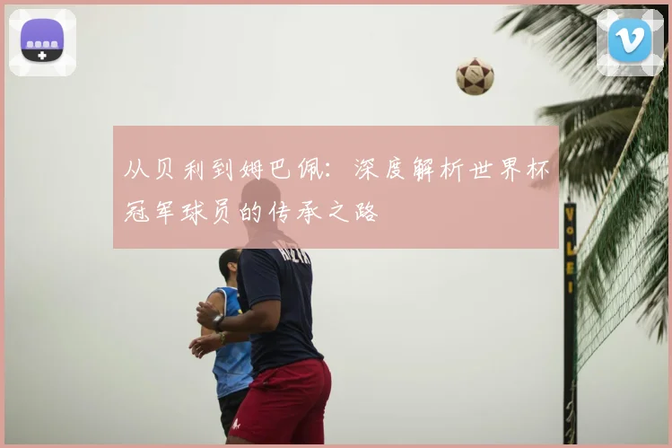 从贝利到姆巴佩:深度解析世界杯冠军球员的传承之路