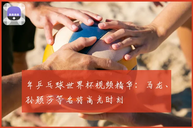 年乒乓球世界杯视频精华：马龙、孙颖莎等名将高光时刻