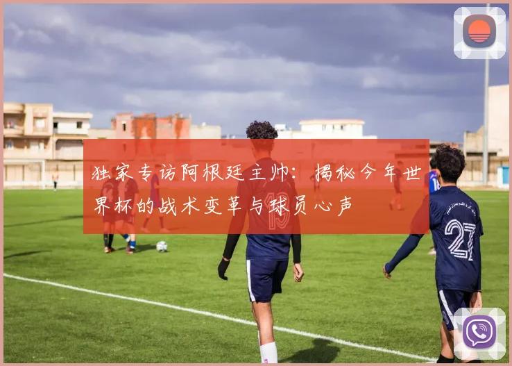 独家专访阿根廷主帅:揭秘今年世界杯的战术变革与球员心声