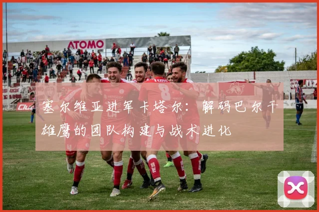 塞尔维亚进军卡塔尔：解码巴尔干雄鹰的团队构建与战术进化