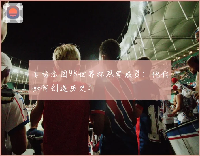 专访法国98世界杯冠军成员：他们如何创造历史？