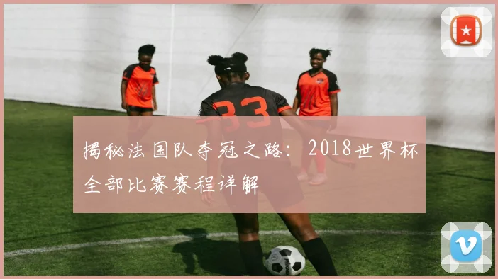 揭秘法国队夺冠之路：2018世界杯全部比赛赛程详解